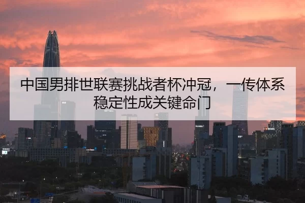 中国男排世联赛挑战者杯冲冠，一传体系稳定性成关键命门