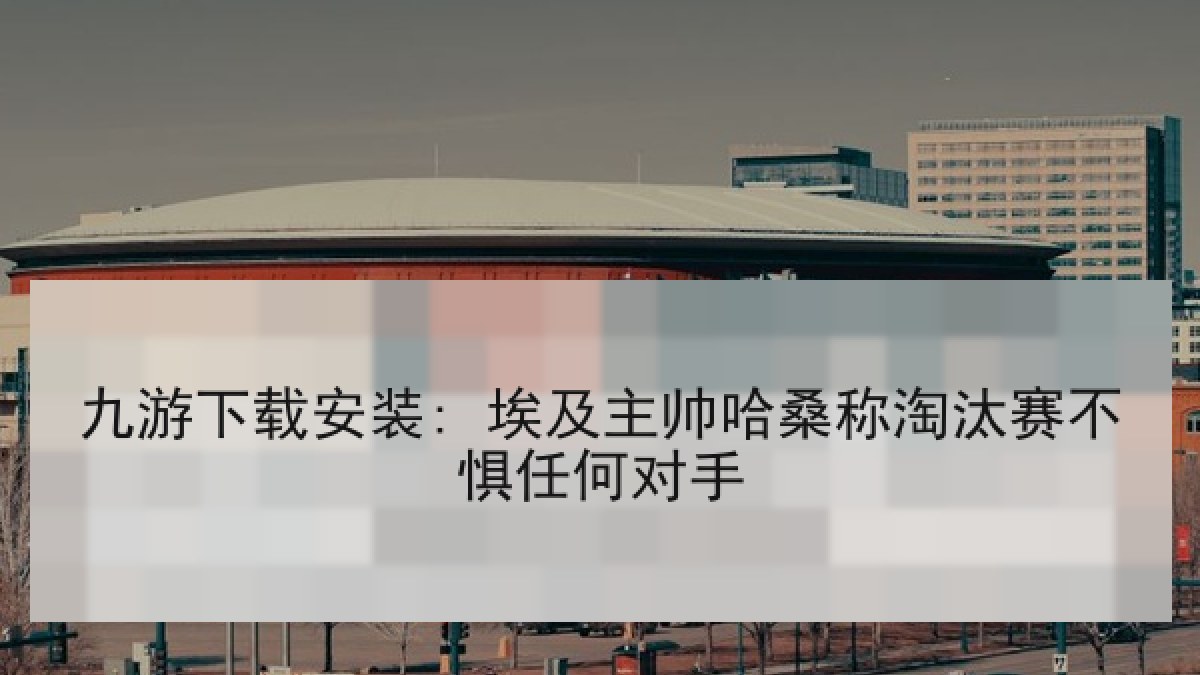 九游下载安装: 埃及主帅哈桑称淘汰赛不惧任何对手