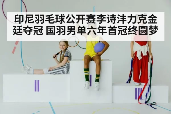 印尼羽毛球公开赛李诗沣力克金廷夺冠 国羽男单六年首冠终圆梦