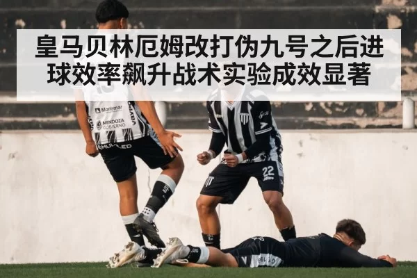 皇马贝林厄姆改打伪九号之后进球效率飙升战术实验成效显著