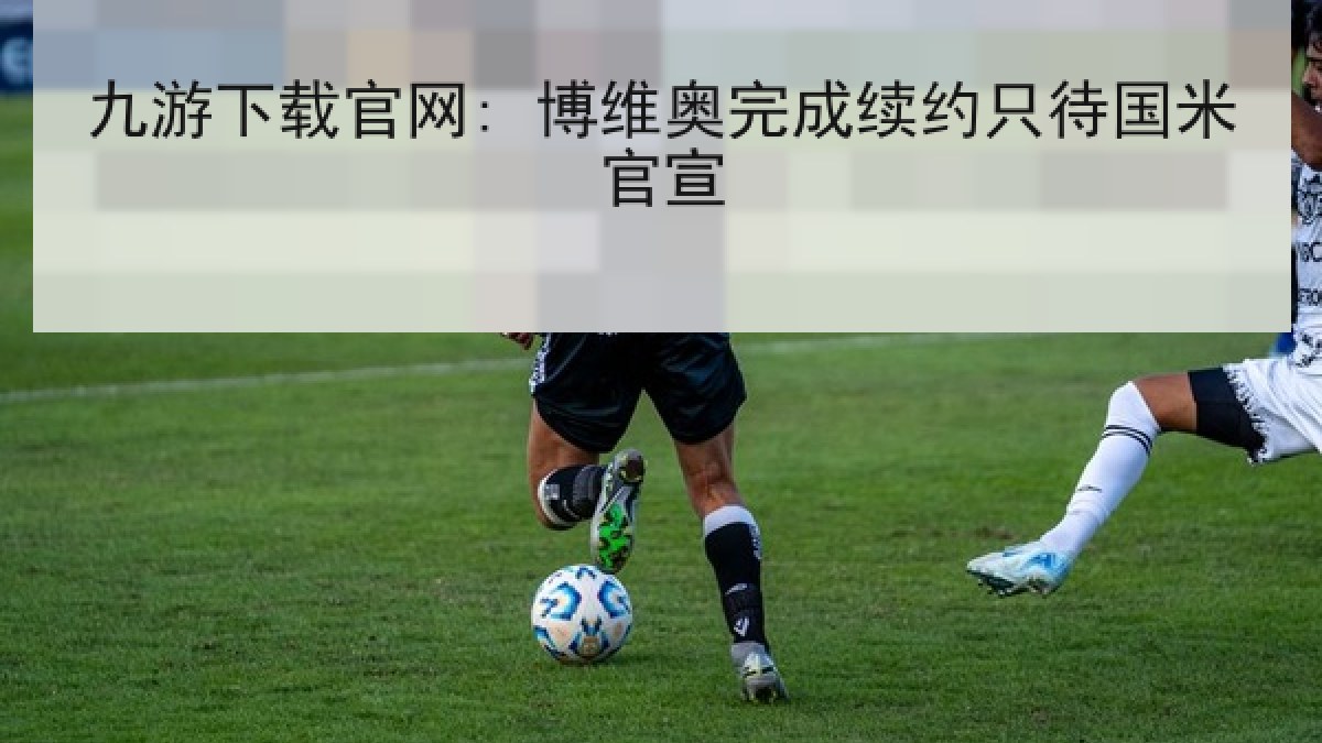 九游下载官网: 博维奥完成续约只待国米官宣 九游下载官网: 博维奥完成续约只待国米官宣