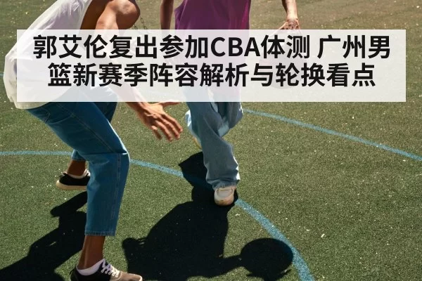 郭艾伦复出参加CBA体测 广州男篮新赛季阵容解析与轮换看点
